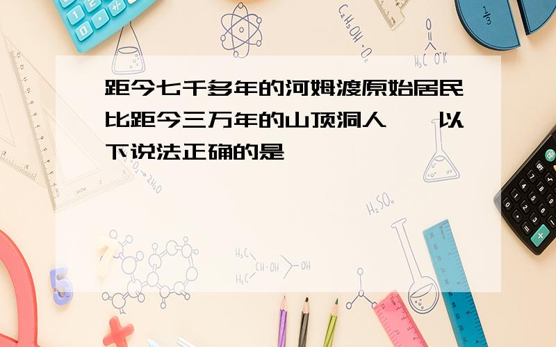 距今七千多年的河姆渡原始居民比距今三万年的山顶洞人……以下说法正确的是…………