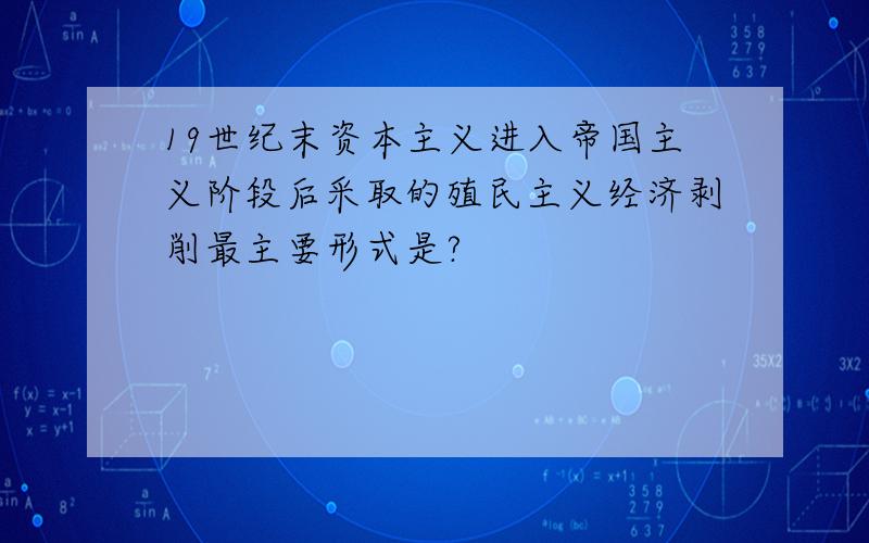 19世纪末资本主义进入帝国主义阶段后采取的殖民主义经济剥削最主要形式是?