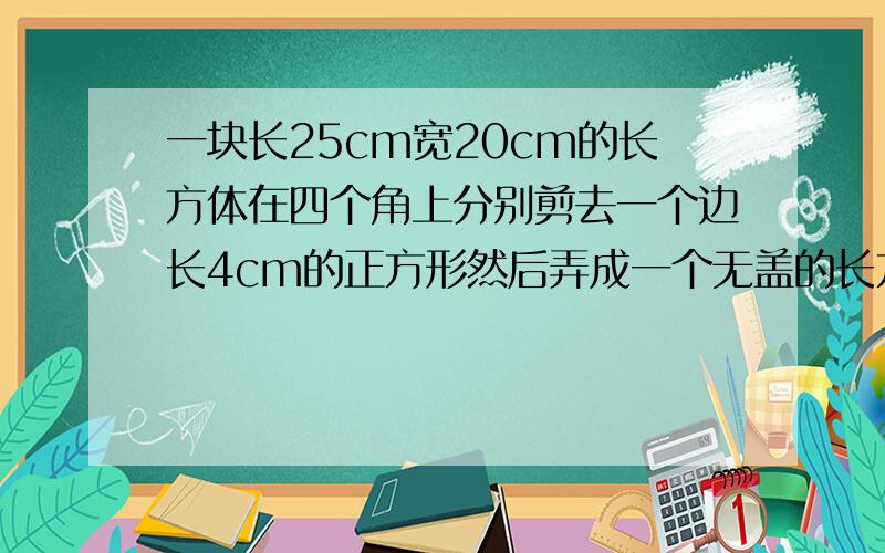 一块长25cm宽20cm的长方体在四个角上分别剪去一个边长4cm的正方形然后弄成一个无盖的长方体盒子.