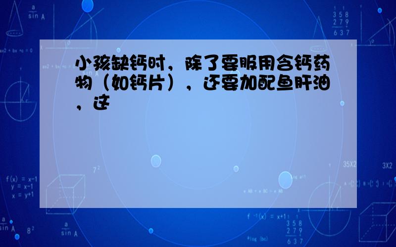 小孩缺钙时，除了要服用含钙药物（如钙片），还要加配鱼肝油，这