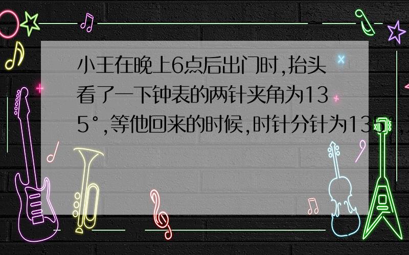 小王在晚上6点后出门时,抬头看了一下钟表的两针夹角为135°,等他回来的时候,时针分针为135°,还未播放