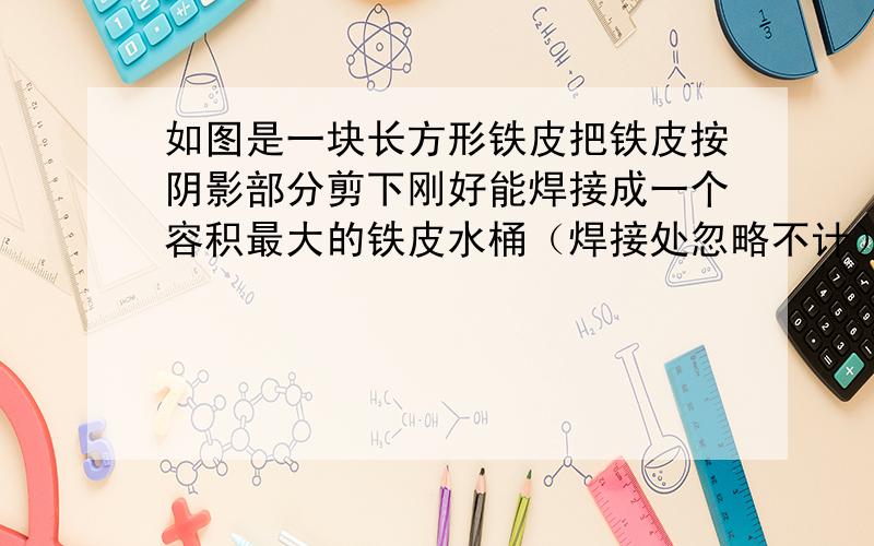 如图是一块长方形铁皮把铁皮按阴影部分剪下刚好能焊接成一个容积最大的铁皮水桶（焊接处忽略不计）这个铁桶能装水多少千克?（每