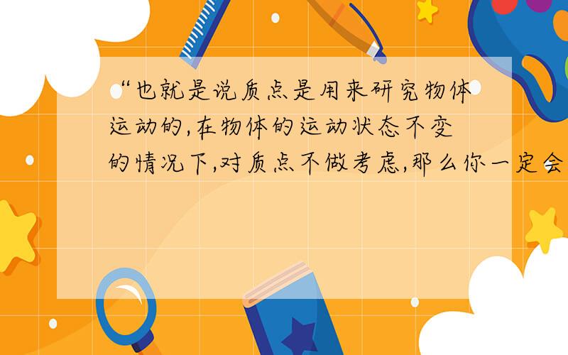 “也就是说质点是用来研究物体运动的,在物体的运动状态不变的情况下,对质点不做考虑,那么你一定会问,什么是物体运动状态不变