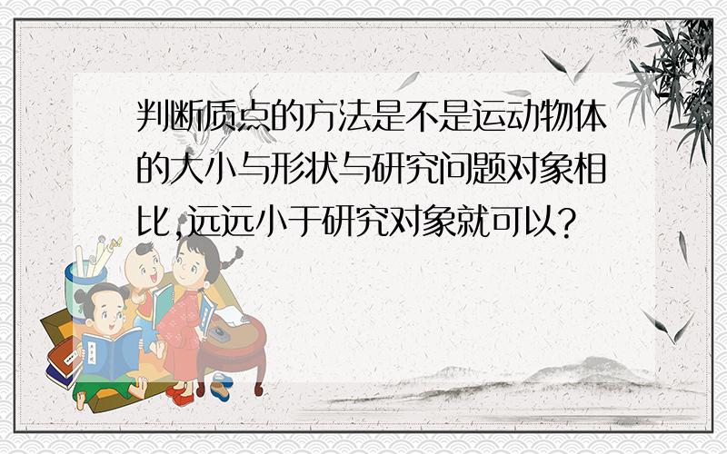 判断质点的方法是不是运动物体的大小与形状与研究问题对象相比,远远小于研究对象就可以?