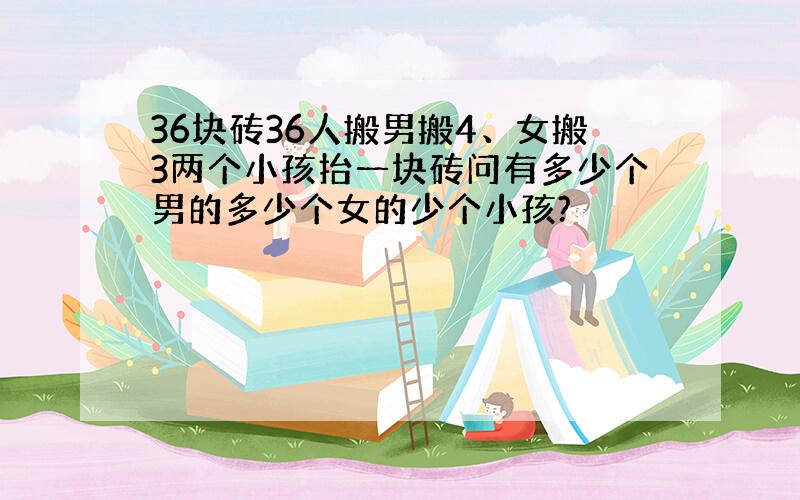 36块砖36人搬男搬4、女搬3两个小孩抬一块砖问有多少个男的多少个女的少个小孩?