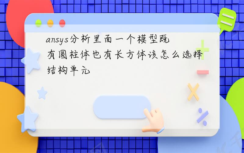 ansys分析里面一个模型既有圆柱体也有长方体该怎么选择结构单元