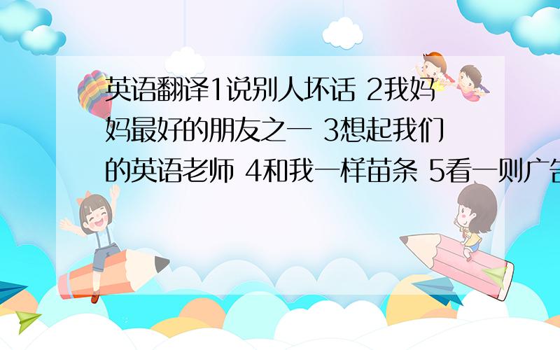 英语翻译1说别人坏话 2我妈妈最好的朋友之一 3想起我们的英语老师 4和我一样苗条 5看一则广告 6讲滑稽笑话 7带着小