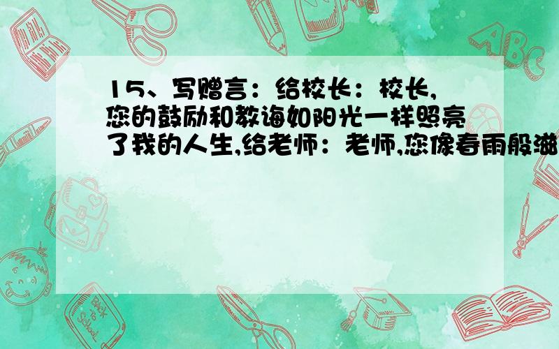 15、写赠言：给校长：校长,您的鼓励和教诲如阳光一样照亮了我的人生,给老师：老师,您像春雨般滋润了我们的心田,我们将永远