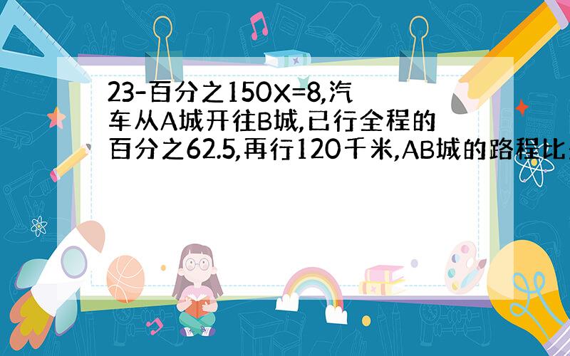 23-百分之150X=8,汽车从A城开往B城,已行全程的百分之62.5,再行120千米,AB城的路程比是7：8,