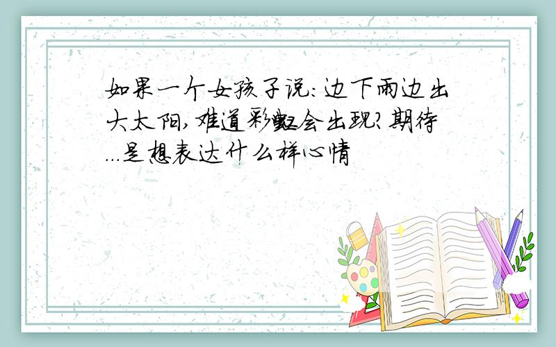 如果一个女孩子说:边下雨边出大太阳,难道彩虹会出现?期待...是想表达什么样心情