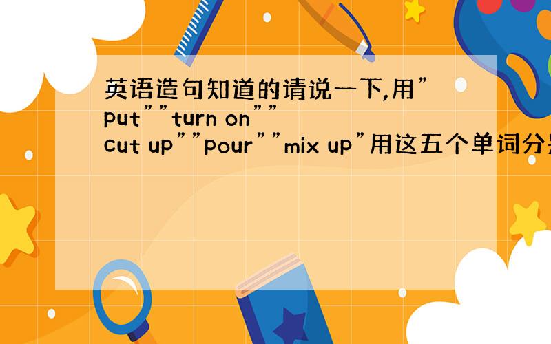 英语造句知道的请说一下,用”put””turn on””cut up””pour””mix up”用这五个单词分别造五个