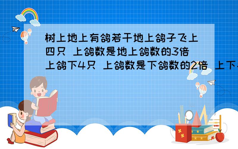 树上地上有鸽若干地上鸽子飞上四只 上鸽数是地上鸽数的3倍上鸽下4只 上鸽数是下鸽数的2倍 上下各有几鸽?