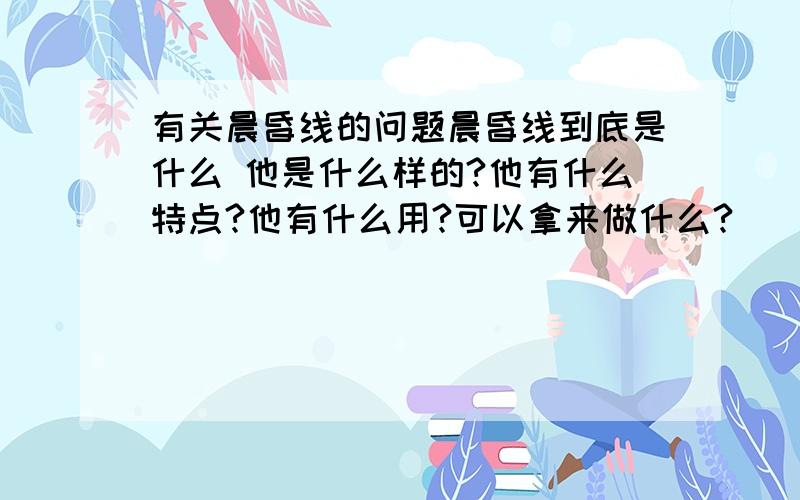 有关晨昏线的问题晨昏线到底是什么 他是什么样的?他有什么特点?他有什么用?可以拿来做什么?