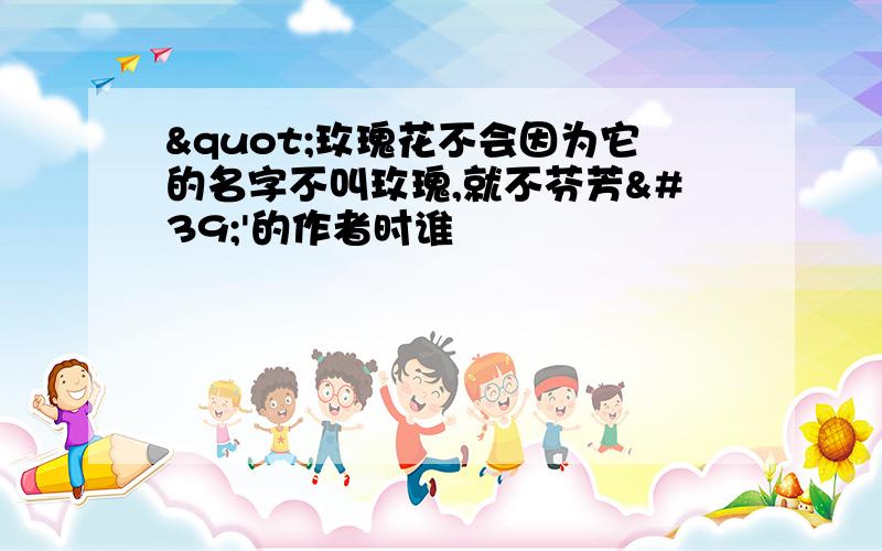 "玫瑰花不会因为它的名字不叫玫瑰,就不芬芳''的作者时谁