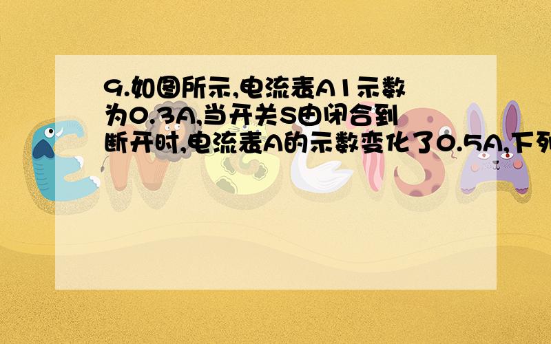 9.如图所示,电流表A1示数为0.3A,当开关S由闭合到断开时,电流表A的示数变化了0.5A,下列说法正确的是_____