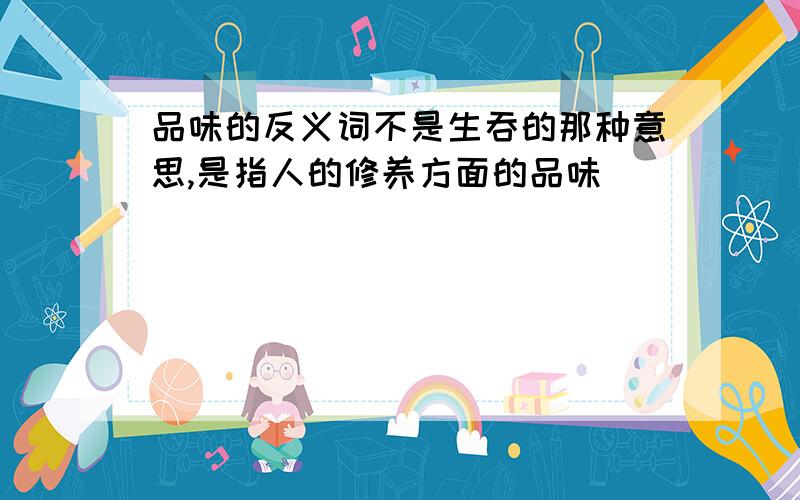 品味的反义词不是生吞的那种意思,是指人的修养方面的品味