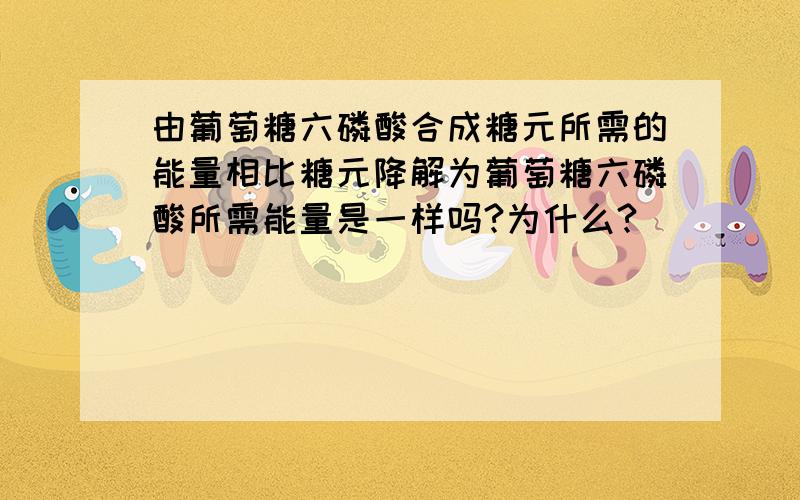 由葡萄糖六磷酸合成糖元所需的能量相比糖元降解为葡萄糖六磷酸所需能量是一样吗?为什么?