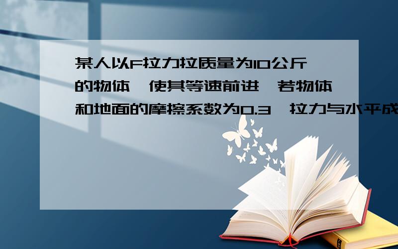 某人以F拉力拉质量为10公斤的物体,使其等速前进,若物体和地面的摩擦系数为0.3,拉力与水平成37°,则前进30米後,拉