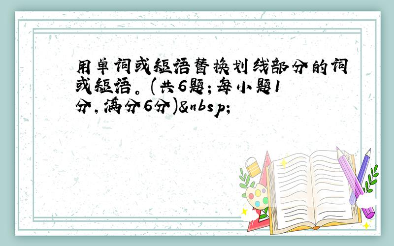 用单词或短语替换划线部分的词或短语。 (共6题；每小题1分，满分6分) 