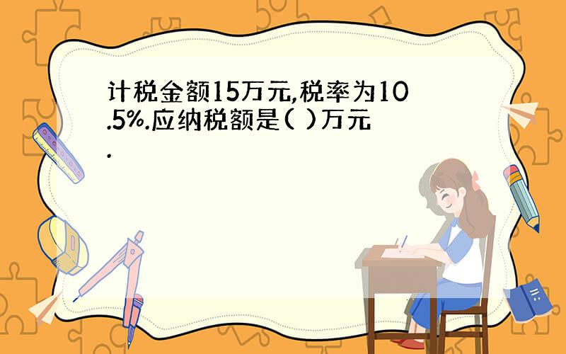 计税金额15万元,税率为10.5%.应纳税额是( )万元.