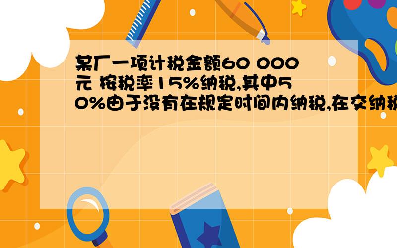 某厂一项计税金额60 000元 按税率15%纳税,其中50%由于没有在规定时间内纳税,在交纳税款时,要加付应纳税额2%的