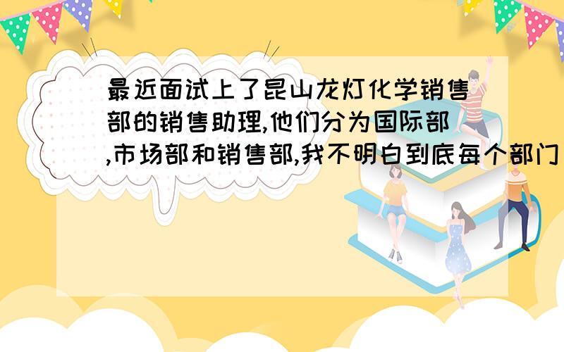 最近面试上了昆山龙灯化学销售部的销售助理,他们分为国际部,市场部和销售部,我不明白到底每个部门负责的是什么事情,销售部还