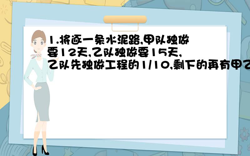 1.将逐一条水泥路,甲队独做要12天,乙队独做要15天,乙队先独做工程的1/10,剩下的再有甲乙两队合作,还要多少天修完