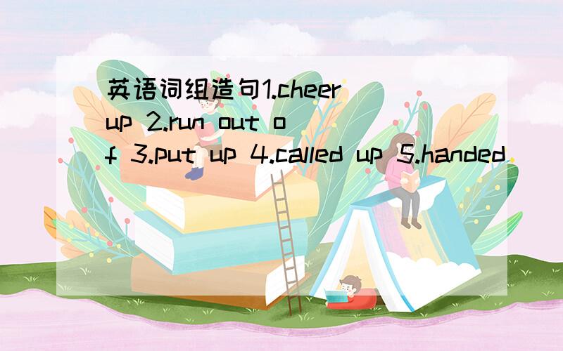 英语词组造句1.cheer up 2.run out of 3.put up 4.called up 5.handed