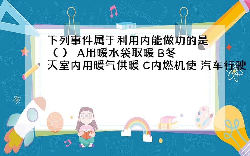 下列事件属于利用内能做功的是（ ） A用暖水袋取暖 B冬天室内用暖气供暖 C内燃机使 汽车行驶 D用电热 水器