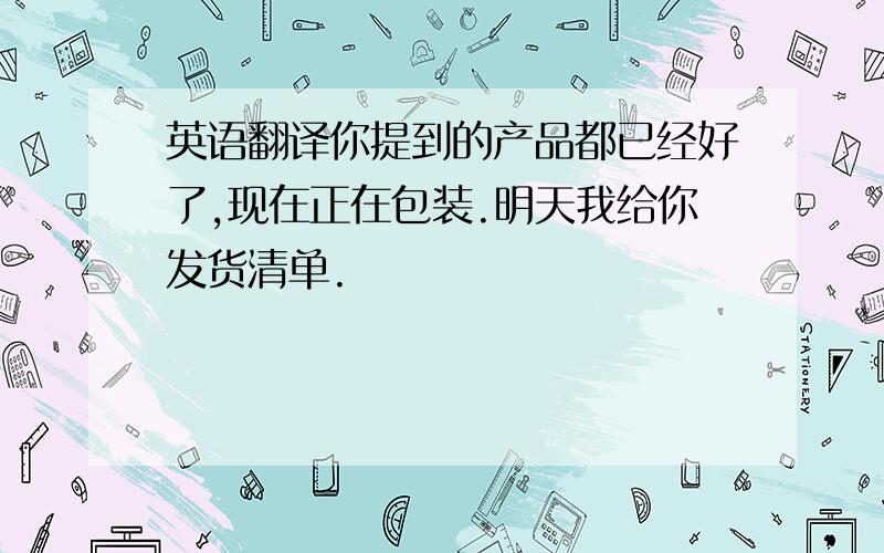 英语翻译你提到的产品都已经好了,现在正在包装.明天我给你发货清单.