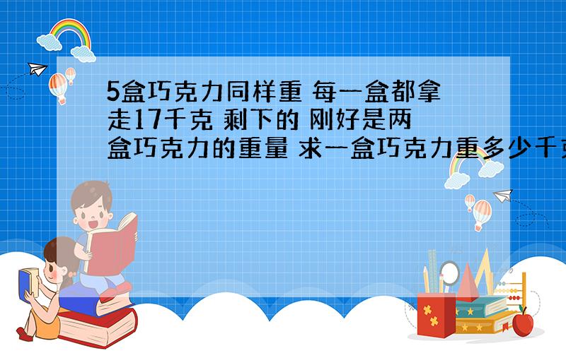 5盒巧克力同样重 每一盒都拿走17千克 剩下的 刚好是两盒巧克力的重量 求一盒巧克力重多少千克