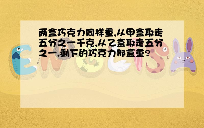 两盒巧克力同样重,从甲盒取走五分之一千克,从乙盒取走五分之一,剩下的巧克力那盒重?