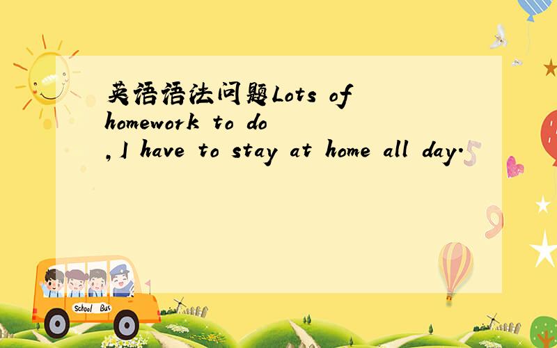 英语语法问题Lots of homework to do,I have to stay at home all day.