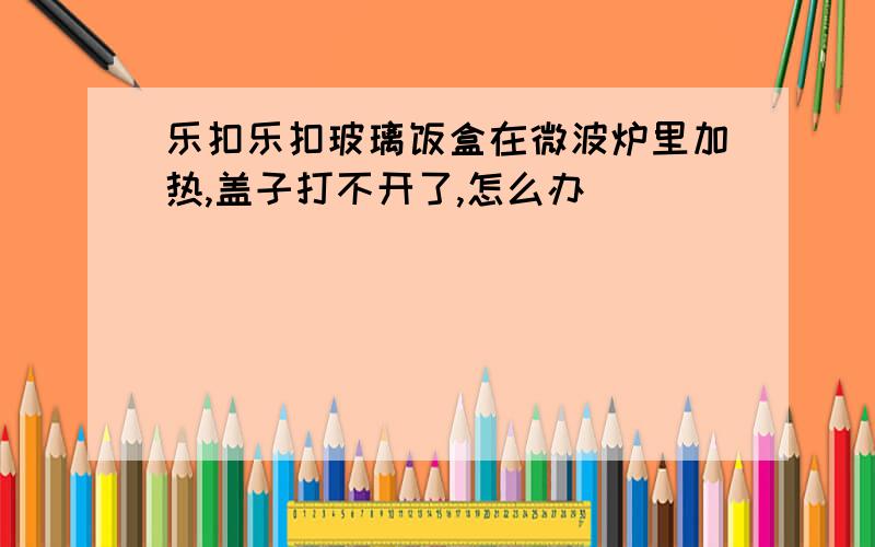 乐扣乐扣玻璃饭盒在微波炉里加热,盖子打不开了,怎么办