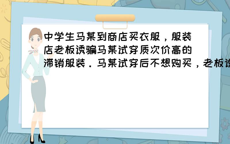 中学生马某到商店买衣服，服装店老板诱骗马某试穿质次价高的滞销服装。马某试穿后不想购买，老板说：“既然穿了，怎能不买？”马