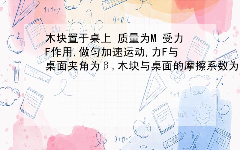 木块置于桌上 质量为M 受力F作用,做匀加速运动,力F与桌面夹角为β,木块与桌面的摩擦系数为υ求加速度α