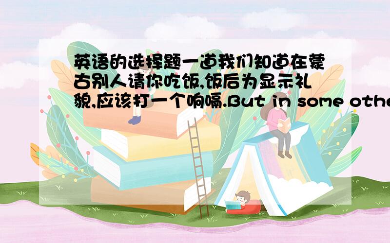 英语的选择题一道我们知道在蒙古别人请你吃饭,饭后为显示礼貌,应该打一个响嗝.But in some other coun