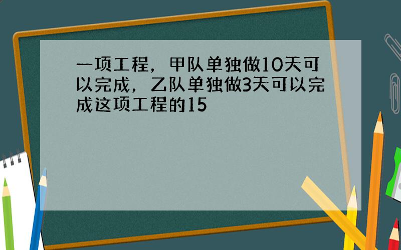 一项工程，甲队单独做10天可以完成，乙队单独做3天可以完成这项工程的15