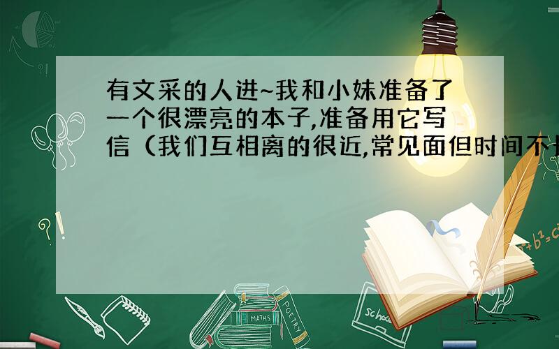 有文采的人进~我和小妹准备了一个很漂亮的本子,准备用它写信（我们互相离的很近,常见面但时间不长）,想给这个本子起个名字,