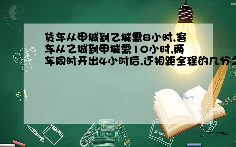 货车从甲城到乙城需8小时,客车从乙城到甲城需10小时,两车同时开出4小时后,还相距全程的几分之几?