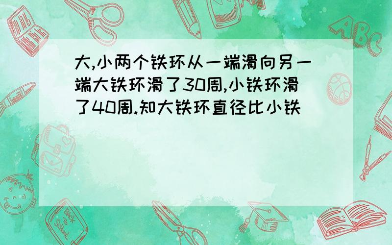 大,小两个铁环从一端滑向另一端大铁环滑了30周,小铁环滑了40周.知大铁环直径比小铁