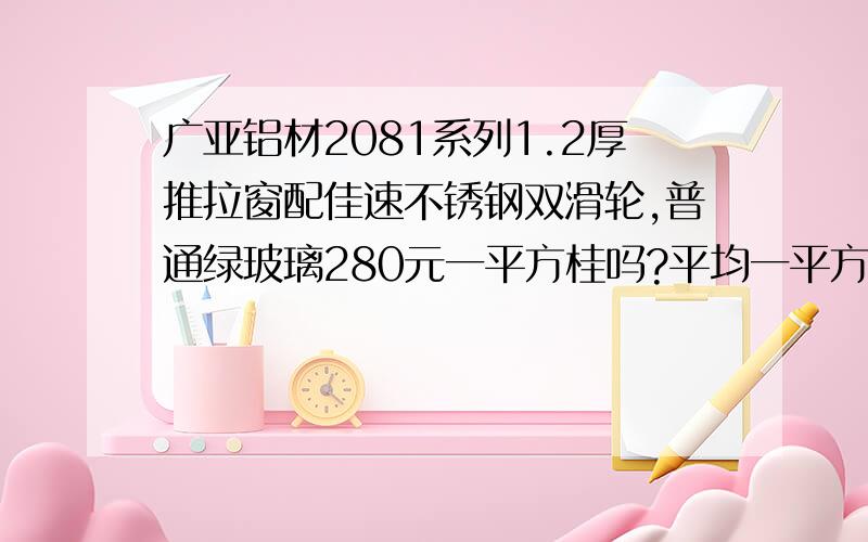 广亚铝材2081系列1.2厚推拉窗配佳速不锈钢双滑轮,普通绿玻璃280元一平方桂吗?平均一平方要多重铝材