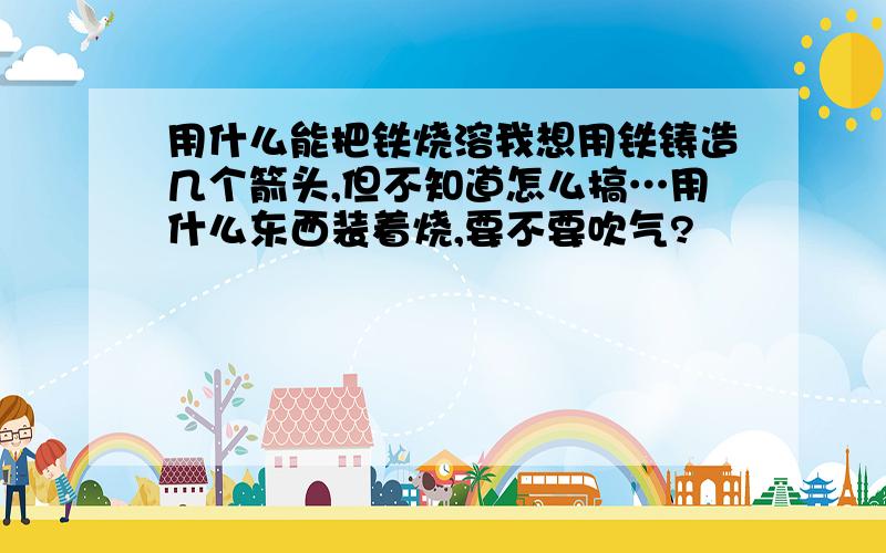 用什么能把铁烧溶我想用铁铸造几个箭头,但不知道怎么搞…用什么东西装着烧,要不要吹气?