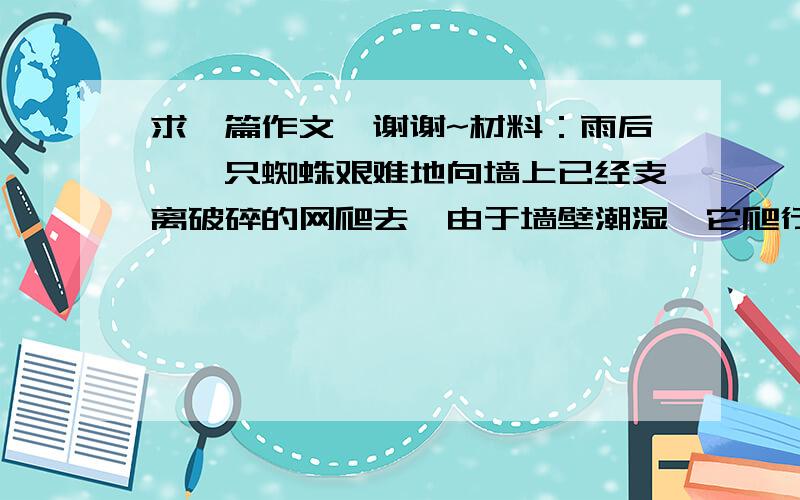 求一篇作文、谢谢~材料：雨后,一只蜘蛛艰难地向墙上已经支离破碎的网爬去,由于墙壁潮湿,它爬行到一定高度就会掉下来,它一次