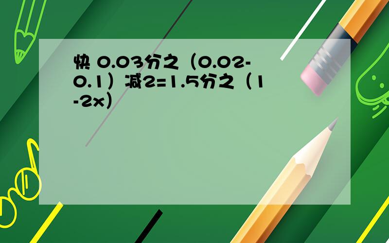 快 0.03分之（0.02-0.1）减2=1.5分之（1-2x）