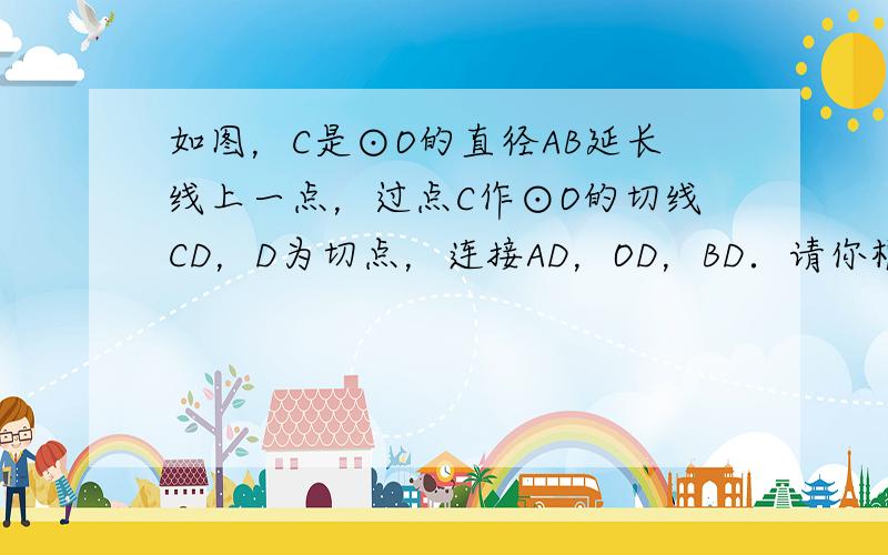 如图，C是⊙O的直径AB延长线上一点，过点C作⊙O的切线CD，D为切点，连接AD，OD，BD．请你根据图中所给出的已知条