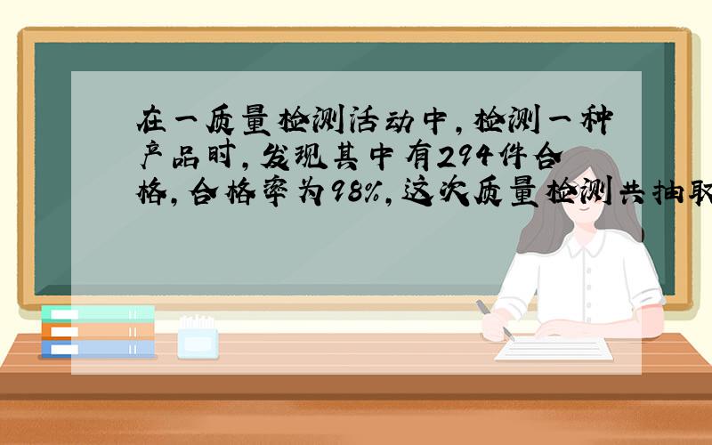 在一质量检测活动中,检测一种产品时,发现其中有294件合格,合格率为98%,这次质量检测共抽取了多少