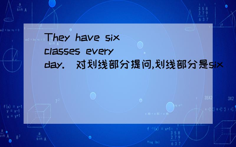 They have six classes every day.(对划线部分提问,划线部分是six）