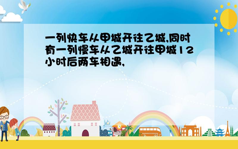 一列快车从甲城开往乙城,同时有一列慢车从乙城开往甲城12小时后两车相遇,