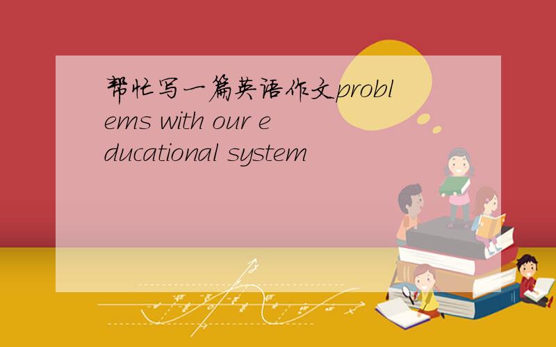 帮忙写一篇英语作文problems with our educational system